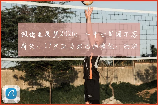 佩德里展望2026:斗牛士军团不容有失,17岁亚马尔已担重任,西班牙队未来战术解析