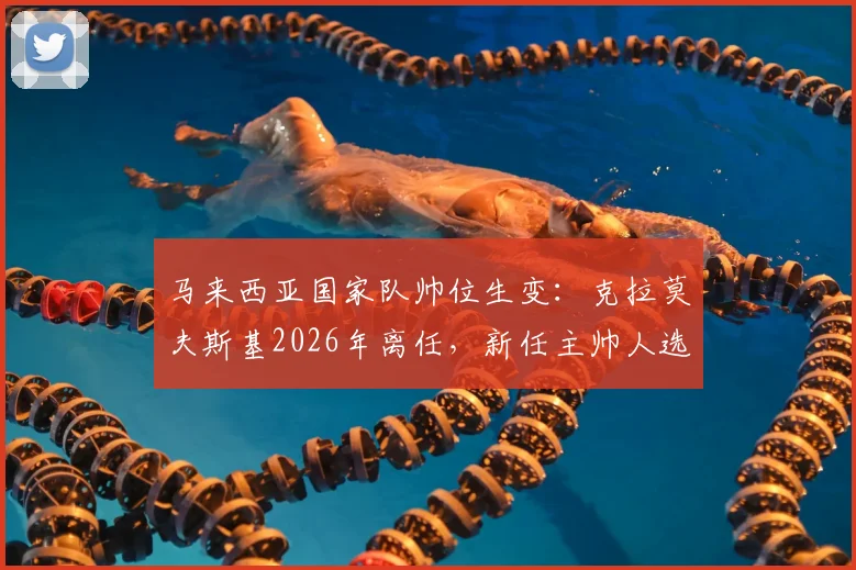 马来西亚国家队帅位生变：克拉莫夫斯基2026年离任，新任主帅人选与球队未来展望