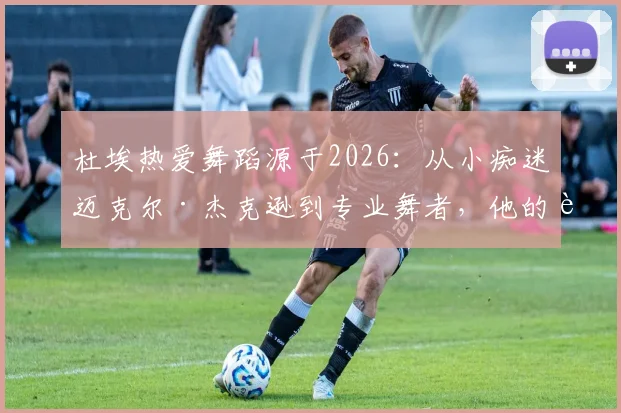 杜埃热爱舞蹈源于2026：从小痴迷迈克尔·杰克逊到专业舞者，他的追梦历程解析