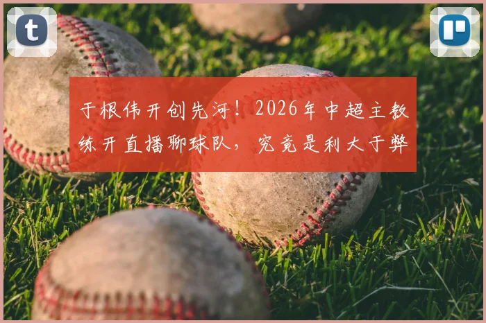于根伟开创先河！2026年中超主教练开直播聊球队，究竟是利大于弊还是隐患重重？
