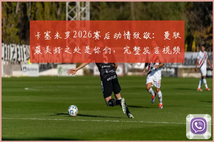 卡塞米罗2026赛后动情致敬:曼联最美好之处是你们,完整发言视频与球迷反应一览