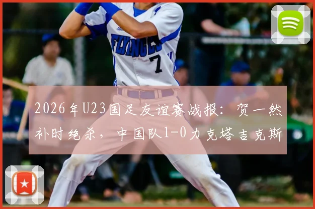 2026年U23国足友谊赛战报：贺一然补时绝杀，中国队1-0力克塔吉克斯坦U23，附全场录像回放与战术解析