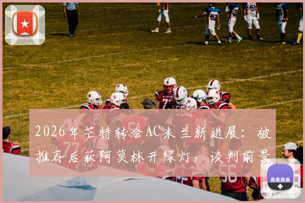 2026年芒特转会AC米兰新进展：被推荐后获阿莫林开绿灯，谈判前景深度分析