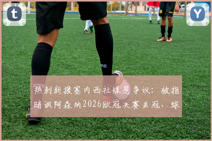 热刺新援塞内西社媒惹争议：被指暗讽阿森纳2026欧冠决赛丢冠，球迷解读背后北伦敦德比恩怨
