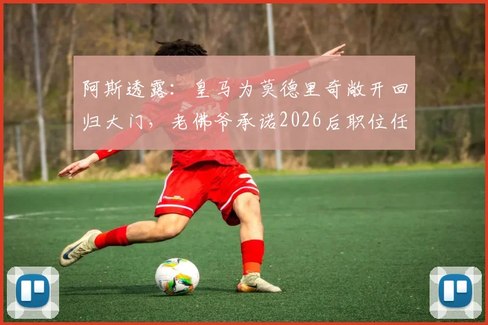阿斯透露：皇马为莫德里奇敞开回归大门，老佛爷承诺2026后职位任其挑选，详解退役规划