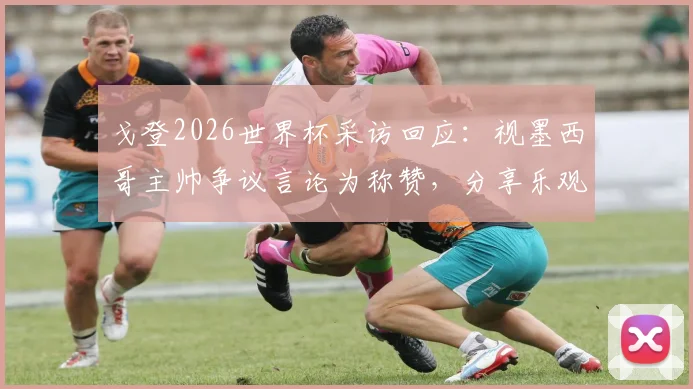 戈登2026世界杯采访回应:视墨西哥主帅争议言论为称赞,分享乐观面对失望心态的秘诀