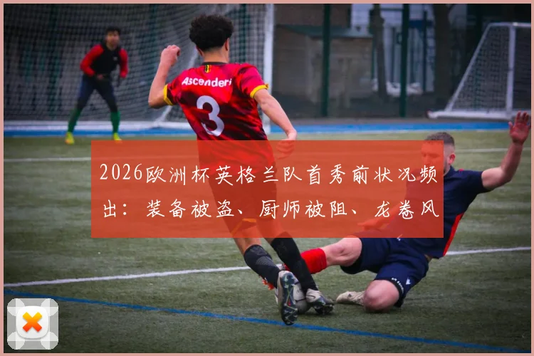 2026欧洲杯英格兰队首秀前状况频出：装备被盗、厨师被阻、龙卷风警报拉响，三桩意外事件全解析