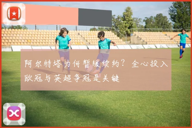 阿尔特塔为何暂缓续约？全心投入欧冠与英超争冠是关键