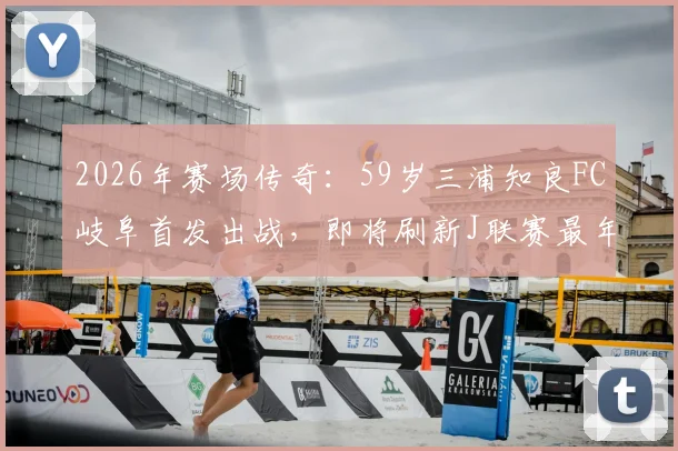 2026年赛场传奇:59岁三浦知良FC岐阜首发出战,即将刷新J联赛最年长出场纪录详情