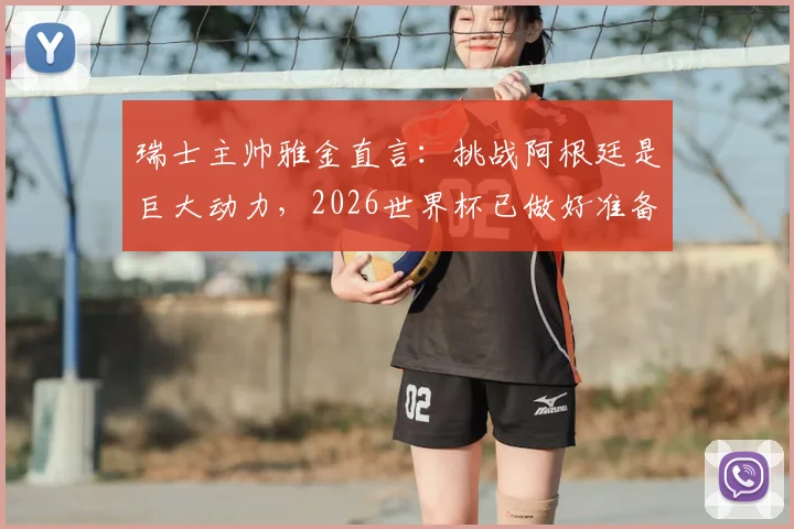 瑞士主帅雅金直言:挑战阿根廷是巨大动力,2026世界杯已做好准备剖析对手并非无懈可击
