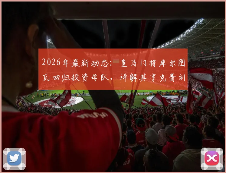 2026年最新动态：皇马门将库尔图瓦回归投资母队，详解其亨克青训生涯与成为比甲股东的意义