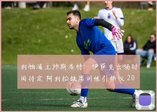 利物浦主帅斯洛特：伊萨克出场时间待定 阿利松缺席训练引热议 2026赛季备战最新动态