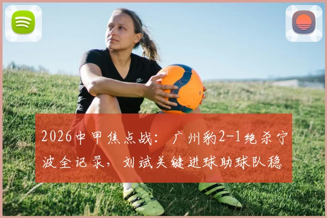 2026中甲焦点战：广州豹2-1绝杀宁波全记录，刘斌关键进球助球队稳居榜首